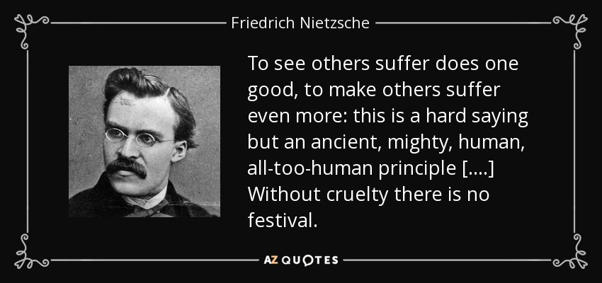 To see others suffer does one good, to make others suffer even more: this is a hard saying but an ancient, mighty, human, all-too-human principle [....] Without cruelty there is no festival. - Friedrich Nietzsche