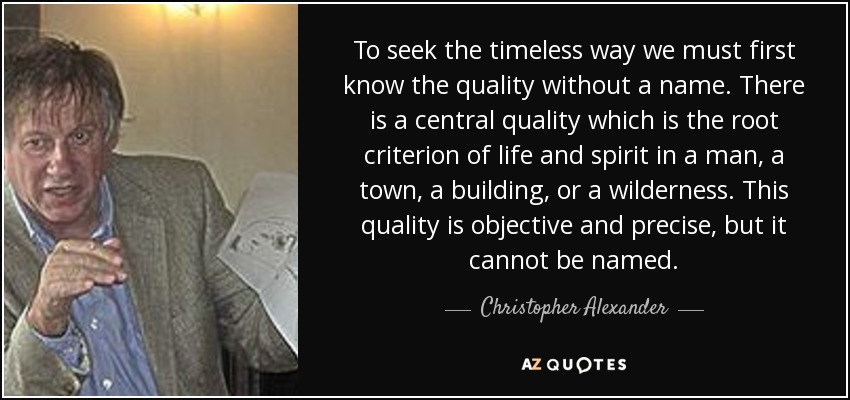 To seek the timeless way we must first know the quality without a name. There is a central quality which is the root criterion of life and spirit in a man, a town, a building, or a wilderness. This quality is objective and precise, but it cannot be named. - Christopher Alexander