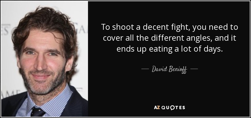 To shoot a decent fight, you need to cover all the different angles, and it ends up eating a lot of days. - David Benioff