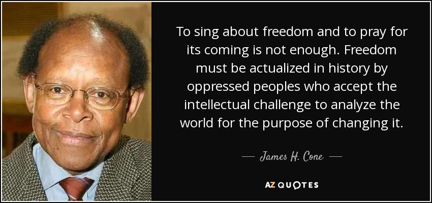 To sing about freedom and to pray for its coming is not enough. Freedom must be actualized in history by oppressed peoples who accept the intellectual challenge to analyze the world for the purpose of changing it. - James H. Cone