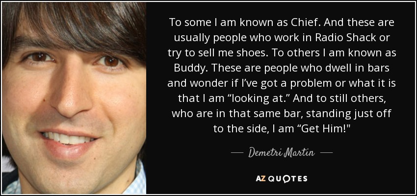 To some I am known as Chief. And these are usually people who work in Radio Shack or try to sell me shoes. To others I am known as Buddy. These are people who dwell in bars and wonder if I’ve got a problem or what it is that I am “looking at.” And to still others, who are in that same bar, standing just off to the side, I am “Get Him!