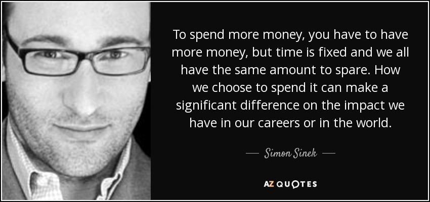 To spend more money, you have to have more money, but time is fixed and we all have the same amount to spare. How we choose to spend it can make a significant difference on the impact we have in our careers or in the world. - Simon Sinek