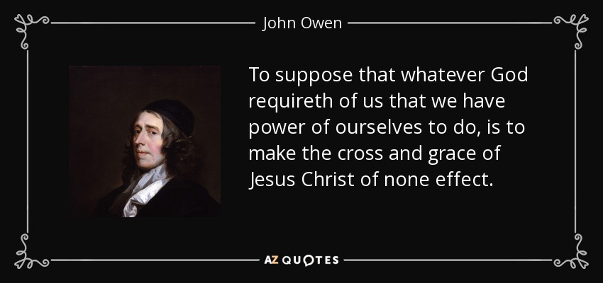 To suppose that whatever God requireth of us that we have power of ourselves to do, is to make the cross and grace of Jesus Christ of none effect. - John Owen
