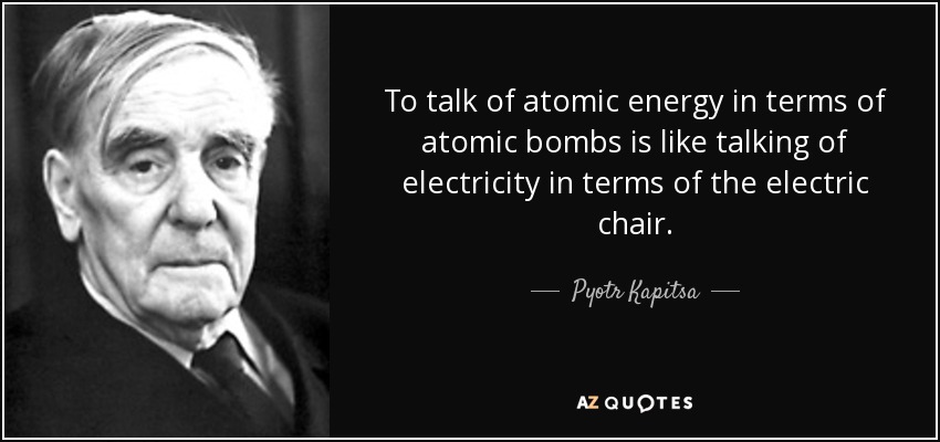 Hablar de energía atómica en términos de bombas atómicas es como hablar de electricidad en términos de silla eléctrica. - Piotr Kapitsa