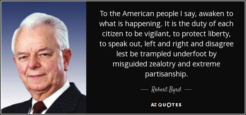 To the American people I say, awaken to what is happening. It is the duty of each citizen to be vigilant, to protect liberty, to speak out, left and right and disagree lest be trampled underfoot by misguided zealotry and extreme partisanship. - Robert Byrd