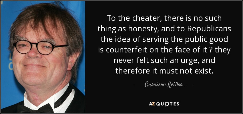 Para el tramposo, la honradez no existe, y para los republicanos la idea de servir al bien público es falsa a primera vista: nunca han sentido tal impulso y, por tanto, no debe existir. - Garrison Keillor