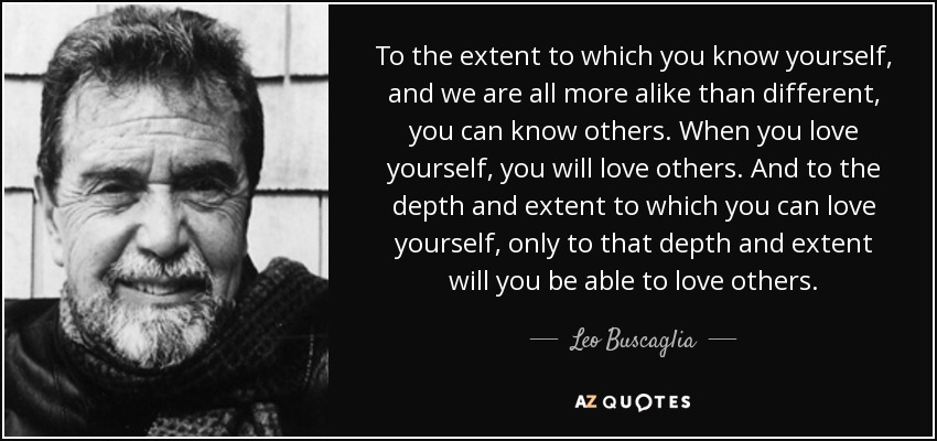 To the extent to which you know yourself, and we are all more alike than different, you can know others. When you love yourself, you will love others. And to the depth and extent to which you can love yourself, only to that depth and extent will you be able to love others. - Leo Buscaglia