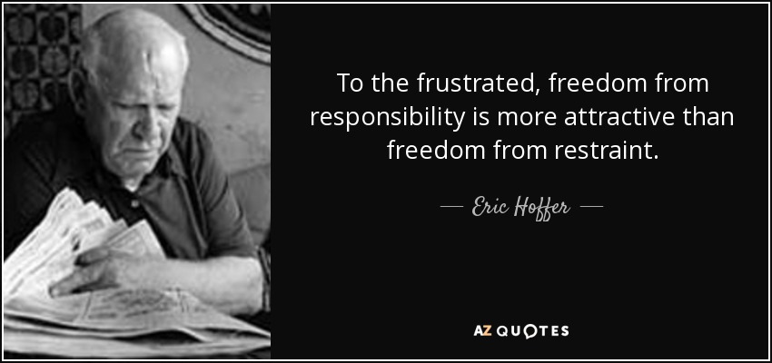 To the frustrated, freedom from responsibility is more attractive than freedom from restraint. - Eric Hoffer