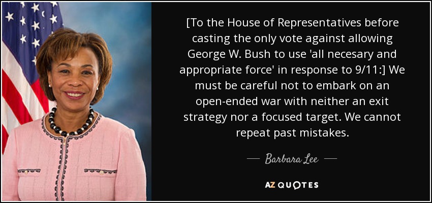 [A la Cámara de Representantes antes de emitir el único voto en contra de permitir George W. Bush utilizar "toda la fuerza necesaria y apropiada" en respuesta al 11-S:] Debemos tener cuidado de no embarcarnos en una guerra abierta sin una estrategia de salida ni un objetivo concreto. No podemos repetir los errores del pasado. - Barbara Lee