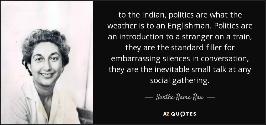 to the Indian, politics are what the weather is to an Englishman. Politics are an introduction to a stranger on a train, they are the standard filler for embarrassing silences in conversation, they are the inevitable small talk at any social gathering. - Santha Rama Rau