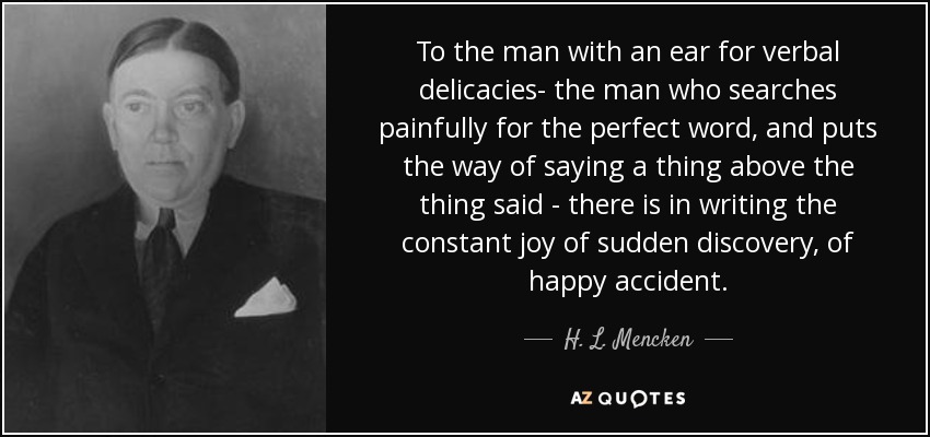 Para el hombre con oído para las exquisiteces verbales -el hombre que busca afanosamente la palabra perfecta, y pone la forma de decir una cosa por encima de la cosa dicha- existe en la escritura la alegría constante del descubrimiento repentino, del accidente feliz. - H. L. Mencken