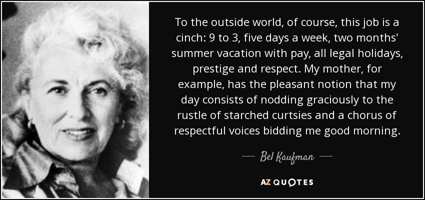 To the outside world, of course, this job is a cinch: 9 to 3, five days a week, two months' summer vacation with pay, all legal holidays, prestige and respect. My mother, for example, has the pleasant notion that my day consists of nodding graciously to the rustle of starched curtsies and a chorus of respectful voices bidding me good morning. - Bel Kaufman