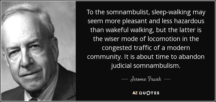 To the somnambulist, sleep-walking may seem more pleasant and less hazardous than wakeful walking, but the latter is the wiser mode of locomotion in the congested traffic of a modern community. It is about time to abandon judicial somnambulism. - Jerome Frank