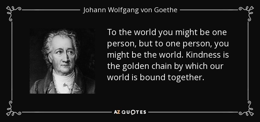 To the world you might be one person, but to one person, you might be the world. Kindness is the golden chain by which our world is bound together. - Johann Wolfgang von Goethe