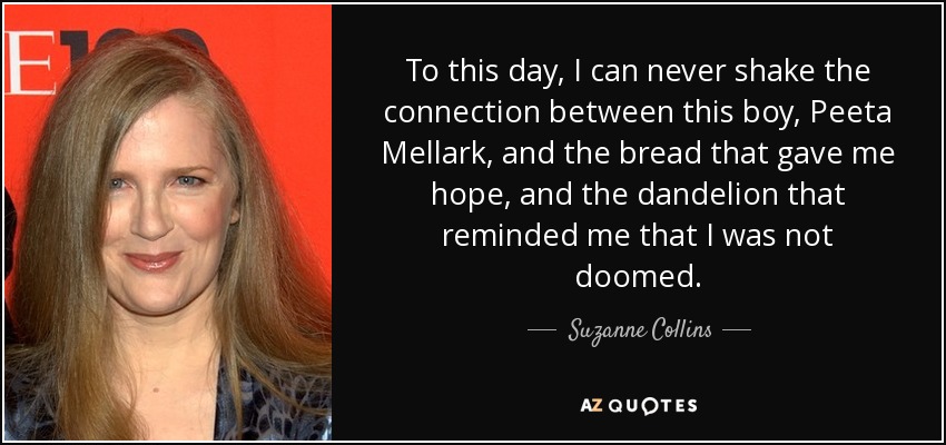 To this day, I can never shake the connection between this boy, Peeta Mellark, and the bread that gave me hope, and the dandelion that reminded me that I was not doomed. - Suzanne Collins