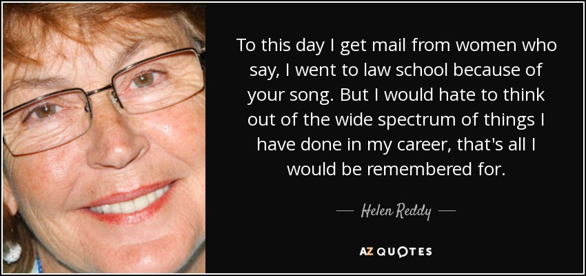 To this day I get mail from women who say, I went to law school because of your song. But I would hate to think out of the wide spectrum of things I have done in my career, that's all I would be remembered for. - Helen Reddy