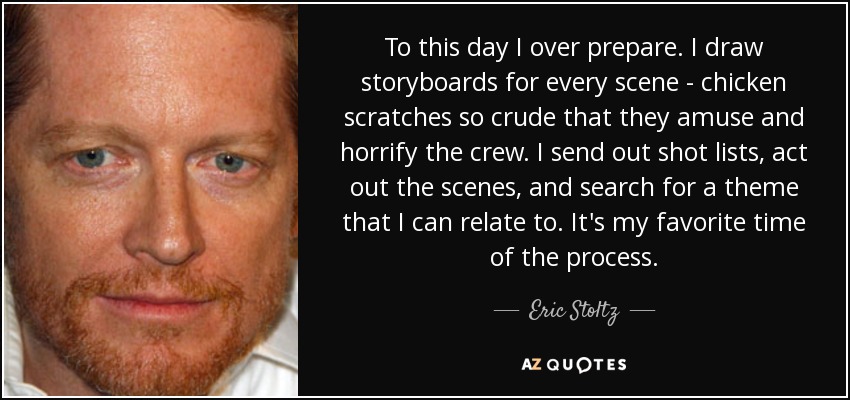 To this day I over prepare. I draw storyboards for every scene - chicken scratches so crude that they amuse and horrify the crew. I send out shot lists, act out the scenes, and search for a theme that I can relate to. It's my favorite time of the process. - Eric Stoltz