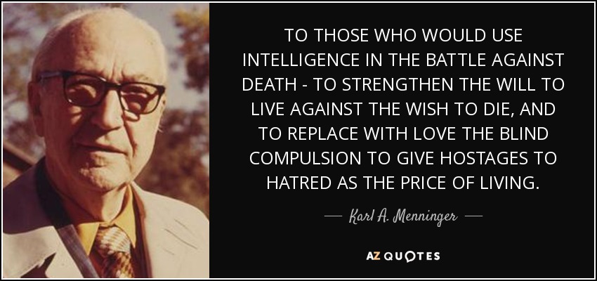 TO THOSE WHO WOULD USE INTELLIGENCE IN THE BATTLE AGAINST DEATH - TO STRENGTHEN THE WILL TO LIVE AGAINST THE WISH TO DIE, AND TO REPLACE WITH LOVE THE BLIND COMPULSION TO GIVE HOSTAGES TO HATRED AS THE PRICE OF LIVING. - Karl A. Menninger