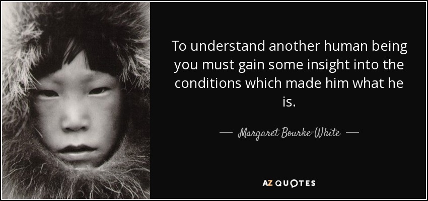 To understand another human being you must gain some insight into the conditions which made him what he is. - Margaret Bourke-White