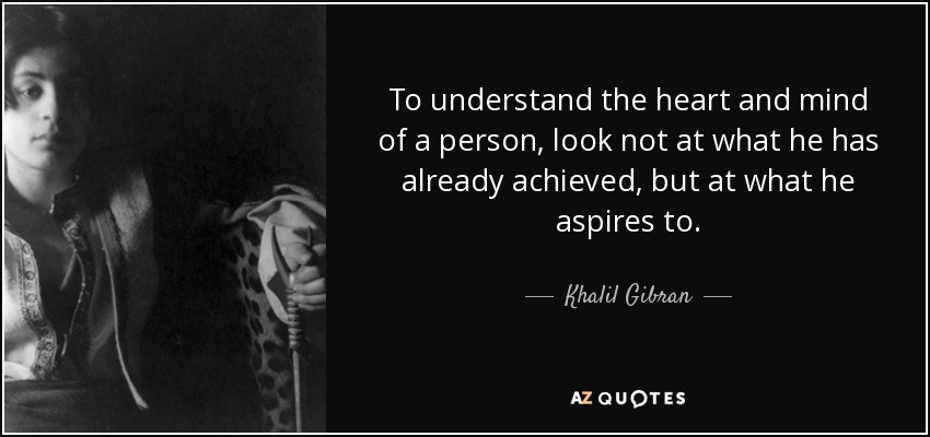 To understand the heart and mind of a person, look not at what he has already achieved, but at what he aspires to. - Khalil Gibran