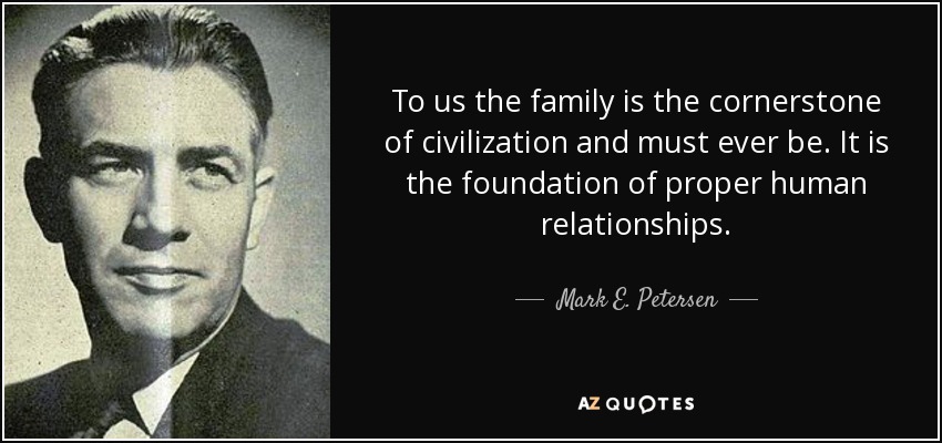 To us the family is the cornerstone of civilization and must ever be. It is the foundation of proper human relationships. - Mark E. Petersen