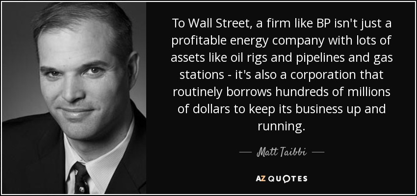 To Wall Street, a firm like BP isn't just a profitable energy company with lots of assets like oil rigs and pipelines and gas stations - it's also a corporation that routinely borrows hundreds of millions of dollars to keep its business up and running. - Matt Taibbi