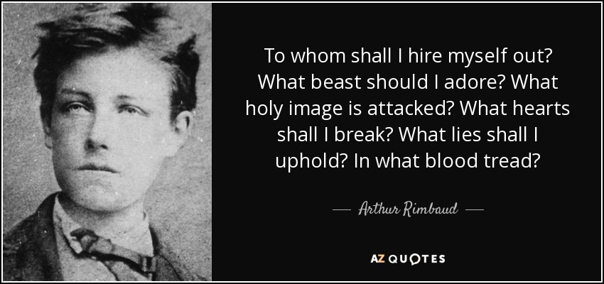 To whom shall I hire myself out? What beast should I adore? What holy image is attacked? What hearts shall I break? What lies shall I uphold? In what blood tread? - Arthur Rimbaud