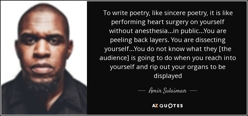 To write poetry, like sincere poetry, it is like performing heart surgery on yourself without anesthesia...in public...You are peeling back layers. You are dissecting yourself...You do not know what they [the audience] is going to do when you reach into yourself and rip out your organs to be displayed - Amir Sulaiman