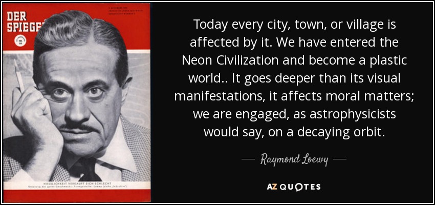 Today every city, town, or village is affected by it. We have entered the Neon Civilization and become a plastic world.. It goes deeper than its visual manifestations, it affects moral matters; we are engaged, as astrophysicists would say, on a decaying orbit. - Raymond Loewy