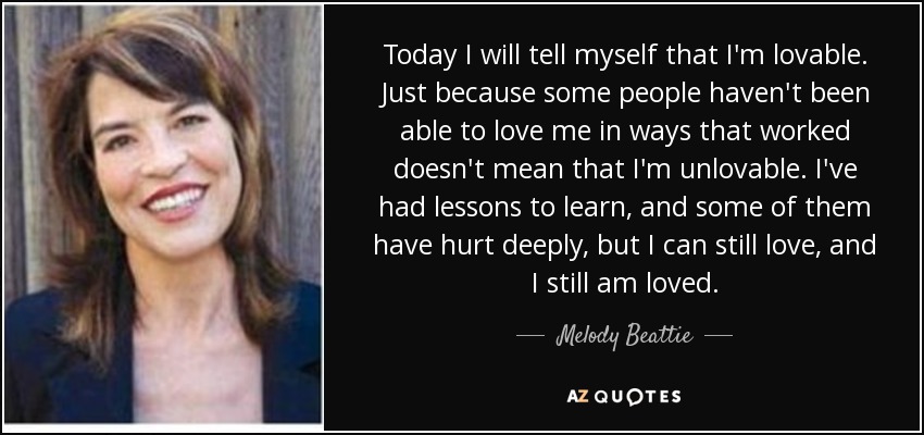 Today I will tell myself that I'm lovable. Just because some people haven't been able to love me in ways that worked doesn't mean that I'm unlovable. I've had lessons to learn, and some of them have hurt deeply, but I can still love, and I still am loved. - Melody Beattie