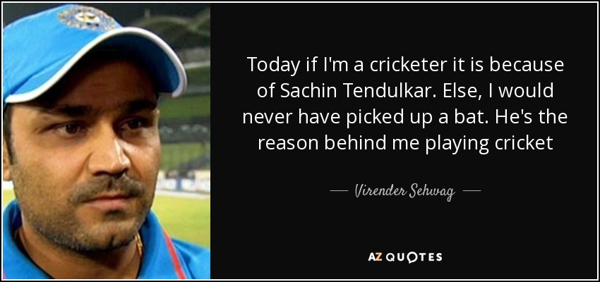 Today if I'm a cricketer it is because of Sachin Tendulkar. Else, I would never have picked up a bat. He's the reason behind me playing cricket - Virender Sehwag