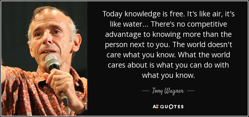 Today knowledge is free. It's like air, it's like water... There's no competitive advantage to knowing more than the person next to you. The world doesn't care what you know. What the world cares about is what you can do with what you know. - Tony Wagner