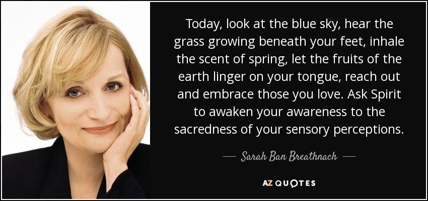 Today, look at the blue sky, hear the grass growing beneath your feet, inhale the scent of spring, let the fruits of the earth linger on your tongue, reach out and embrace those you love. Ask Spirit to awaken your awareness to the sacredness of your sensory perceptions. - Sarah Ban Breathnach
