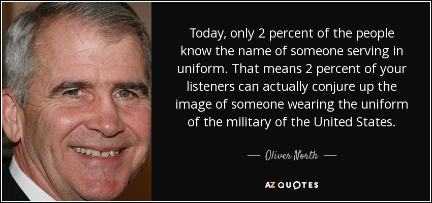 Hoy en día, sólo el 2 por ciento de la gente conoce el nombre de alguien que sirve de uniforme. Eso significa que el 2 por ciento de sus oyentes puede evocar la imagen de alguien que lleva el uniforme militar de los Estados Unidos. - Oliver North