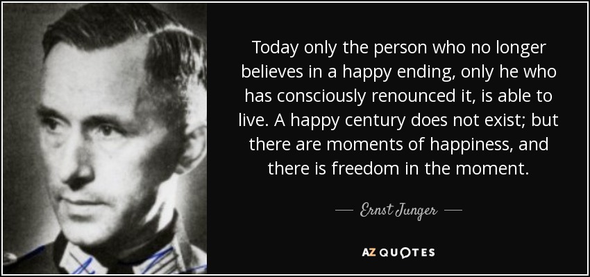 Today only the person who no longer believes in a happy ending, only he who has consciously renounced it, is able to live. A happy century does not exist; but there are moments of happiness, and there is freedom in the moment. - Ernst Junger