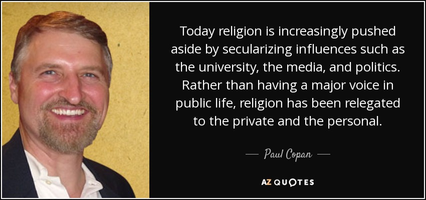 Today religion is increasingly pushed aside by secularizing influences such as the university, the media, and politics. Rather than having a major voice in public life, religion has been relegated to the private and the personal. - Paul Copan