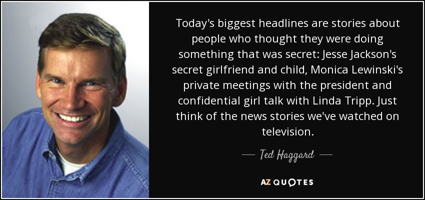 Today's biggest headlines are stories about people who thought they were doing something that was secret: Jesse Jackson's secret girlfriend and child, Monica Lewinski's private meetings with the president and confidential girl talk with Linda Tripp. Just think of the news stories we've watched on television. - Ted Haggard