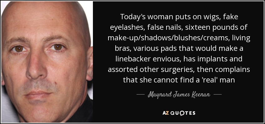 Today's woman puts on wigs, fake eyelashes, false nails, sixteen pounds of make-up/shadows/blushes/creams, living bras, various pads that would make a linebacker envious, has implants and assorted other surgeries, then complains that she cannot find a 'real' man - Maynard James Keenan