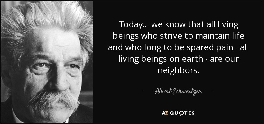 Today . . . we know that all living beings who strive to maintain life and who long to be spared pain - all living beings on earth - are our neighbors. - Albert Schweitzer