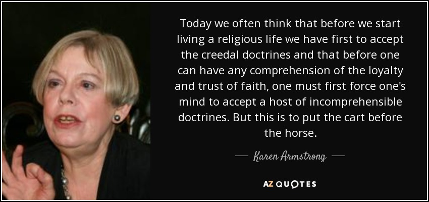 Today we often think that before we start living a religious life we have first to accept the creedal doctrines and that before one can have any comprehension of the loyalty and trust of faith, one must first force one's mind to accept a host of incomprehensible doctrines. But this is to put the cart before the horse. - Karen Armstrong