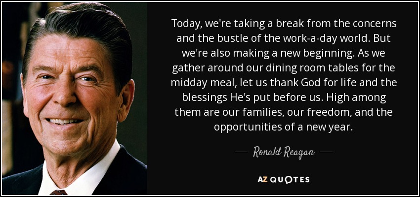 Today, we're taking a break from the concerns and the bustle of the work-a-day world. But we're also making a new beginning. As we gather around our dining room tables for the midday meal, let us thank God for life and the blessings He's put before us. High among them are our families, our freedom, and the opportunities of a new year. - Ronald Reagan