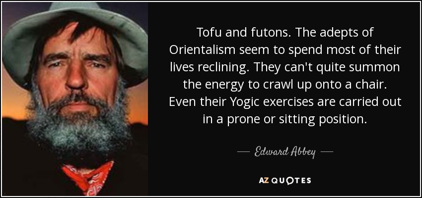 Tofu and futons. The adepts of Orientalism seem to spend most of their lives reclining. They can't quite summon the energy to crawl up onto a chair. Even their Yogic exercises are carried out in a prone or sitting position. - Edward Abbey