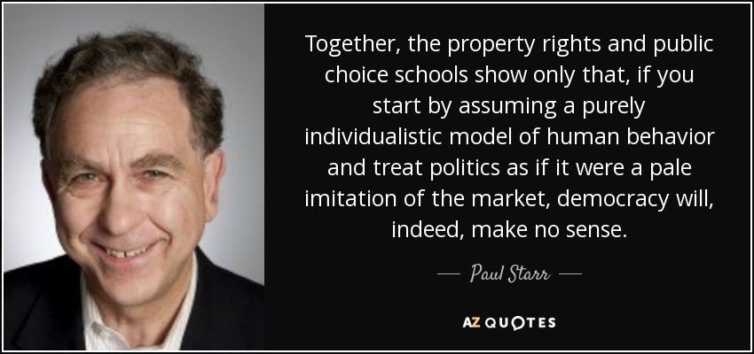 Together, the property rights and public choice schools show only that, if you start by assuming a purely individualistic model of human behavior and treat politics as if it were a pale imitation of the market, democracy will, indeed, make no sense. - Paul Starr