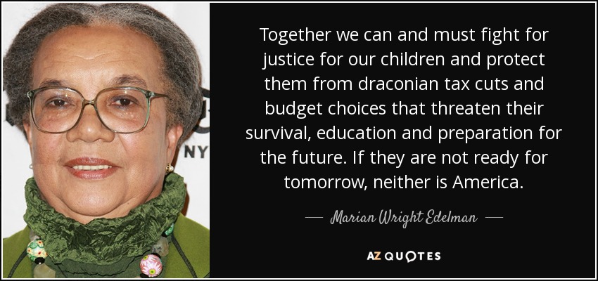 Together we can and must fight for justice for our children and protect them from draconian tax cuts and budget choices that threaten their survival, education and preparation for the future. If they are not ready for tomorrow, neither is America. - Marian Wright Edelman