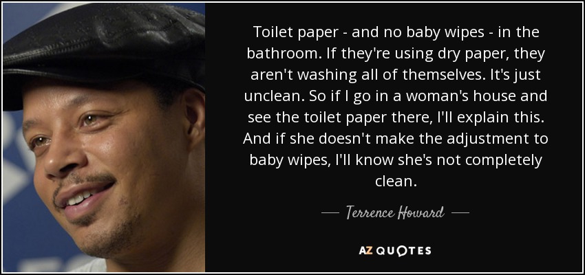 Toilet paper - and no baby wipes - in the bathroom. If they're using dry paper, they aren't washing all of themselves. It's just unclean. So if I go in a woman's house and see the toilet paper there, I'll explain this. And if she doesn't make the adjustment to baby wipes, I'll know she's not completely clean. - Terrence Howard