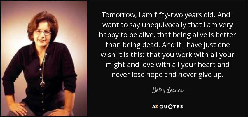 Tomorrow, I am fifty-two years old. And I want to say unequivocally that I am very happy to be alive, that being alive is better than being dead. And if I have just one wish it is this: that you work with all your might and love with all your heart and never lose hope and never give up. - Betsy Lerner