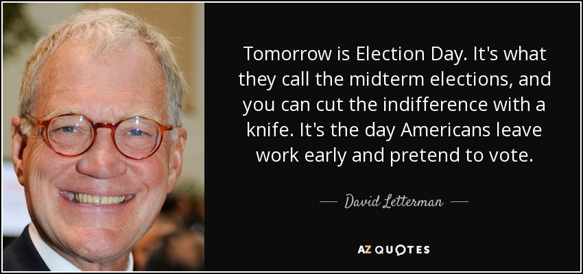 Tomorrow is Election Day. It's what they call the midterm elections, and you can cut the indifference with a knife. It's the day Americans leave work early and pretend to vote. - David Letterman