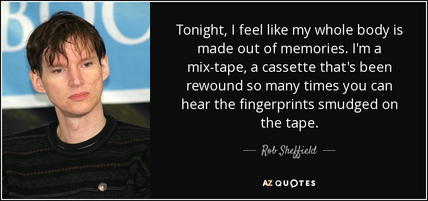 Tonight, I feel like my whole body is made out of memories. I'm a mix-tape, a cassette that's been rewound so many times you can hear the fingerprints smudged on the tape. - Rob Sheffield