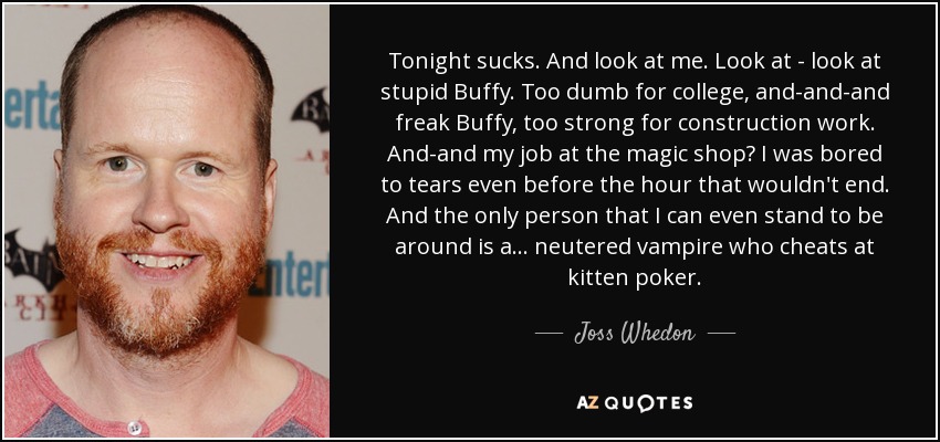 Tonight sucks. And look at me. Look at - look at stupid Buffy. Too dumb for college, and-and-and freak Buffy, too strong for construction work. And-and my job at the magic shop? I was bored to tears even before the hour that wouldn't end. And the only person that I can even stand to be around is a... neutered vampire who cheats at kitten poker. - Joss Whedon