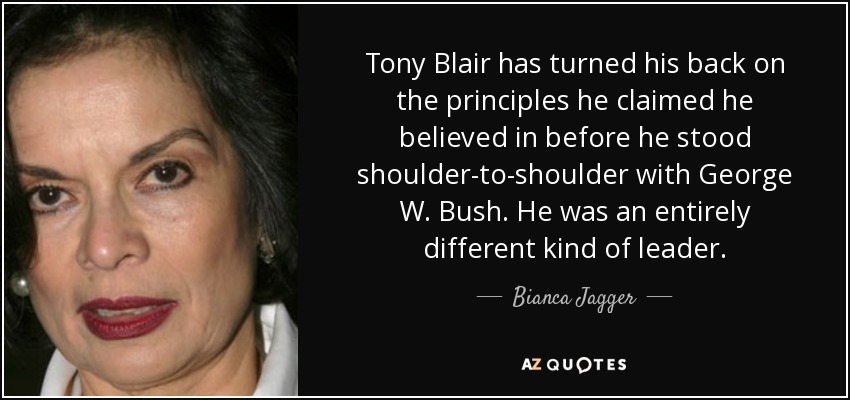 Tony Blair has turned his back on the principles he claimed he believed in before he stood shoulder-to-shoulder with George W. Bush. He was an entirely different kind of leader. - Bianca Jagger